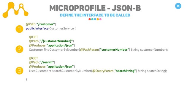 Microprofile - JSON-B
Define the interface to be called
25
@Path("/customer")
public interface CustomerService {
@GET
@Path("/{customerNumber}")
@Produces("application/json")
Customer findCustomerByNumber(@PathParam("customerNumber") String customerNumber);
@GET
@Path("/search")
@Produces("application/json")
List searchCustomerByNumber(@QueryParam("searchString") String searchString);
}
1
2
3
