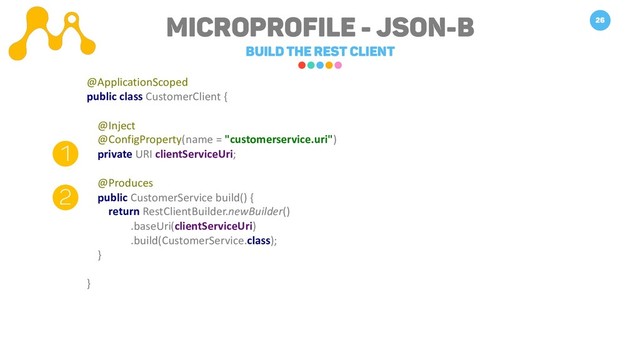 Microprofile - JSON-B
Build the REST Client
26
@ApplicationScoped
public class CustomerClient {
@Inject
@ConfigProperty(name = "customerservice.uri")
private URI clientServiceUri;
@Produces
public CustomerService build() {
return RestClientBuilder.newBuilder()
.baseUri(clientServiceUri)
.build(CustomerService.class);
}
}
1
2
