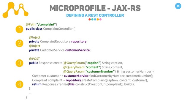 Microprofile - JAX-RS
Defining a REST Controller
35
@Path("/complaint")
public class ComplaintController {
@Inject
private ComplaintRepository repository;
@Inject
private CustomerService customerService;
@POST
public Response create(@QueryParam("caption") String caption,
@QueryParam("content") String content,
@QueryParam("customerNumber") String customerNumber) {
Customer customer = customerService.findCustomerByNumber(customerNumber);
Complaint complaint = repository.createComplaint(caption, content, customer);
return Response.created(this.constructCreationUri(complaint)).build();
}
…
}
1
2
3
4
