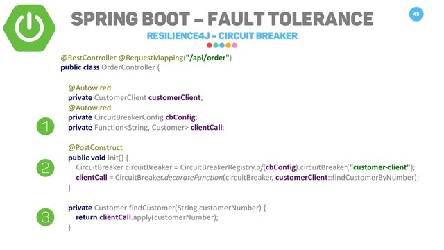 Spring Boot – Fault Tolerance
Resilience4j – Circuit breaker
45
@RestController @RequestMapping("/api/order")
public class OrderController {
@Autowired
private CustomerClient customerClient;
@Autowired
private CircuitBreakerConfig cbConfig;
private Function clientCall;
@PostConstruct
public void init() {
CircuitBreaker circuitBreaker = CircuitBreakerRegistry.of(cbConfig).circuitBreaker("customer-client");
clientCall = CircuitBreaker.decorateFunction(circuitBreaker, customerClient::findCustomerByNumber);
}
private Customer findCustomer(String customerNumber) {
return clientCall.apply(customerNumber);
}
1
2
3
