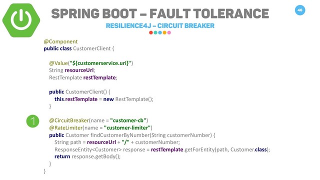 Spring Boot – Fault Tolerance
Resilience4j – Circuit breaker
46
1
@Component
public class CustomerClient {
@Value("${customerservice.uri}")
String resourceUrl;
RestTemplate restTemplate;
public CustomerClient() {
this.restTemplate = new RestTemplate();
}
@CircuitBreaker(name = "customer-cb")
@RateLimiter(name = "customer-limiter")
public Customer findCustomerByNumber(String customerNumber) {
String path = resourceUrl + "/" + customerNumber;
ResponseEntity response = restTemplate.getForEntity(path, Customer.class);
return response.getBody();
}
}
