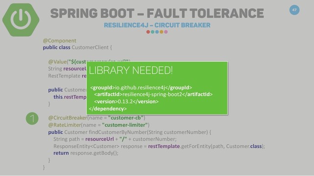 Spring Boot – Fault Tolerance
Resilience4j – Circuit breaker
47
1
@Component
public class CustomerClient {
@Value("${customerservice.uri}")
String resourceUrl;
RestTemplate restTemplate;
public CustomerClient() {
this.restTemplate = new RestTemplate();
}
@CircuitBreaker(name = "customer-cb")
@RateLimiter(name = "customer-limiter")
public Customer findCustomerByNumber(String customerNumber) {
String path = resourceUrl + "/" + customerNumber;
ResponseEntity response = restTemplate.getForEntity(path, Customer.class);
return response.getBody();
}
}
Library needed!
io.github.resilience4j
resilience4j-spring-boot2
0.13.2

