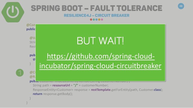 Spring Boot – Fault Tolerance
Resilience4j – Circuit breaker
48
1
@Component
public class CustomerClient {
@Value("${customerservice.uri}")
String resourceUrl;
RestTemplate restTemplate;
public CustomerClient() {
this.restTemplate = new RestTemplate();
}
@CircuitBreaker(name = "customer-cb")
@RateLimiter(name = "customer-limiter")
public Customer findCustomerByNumber(String customerNumber) {
String path = resourceUrl + "/" + customerNumber;
ResponseEntity response = restTemplate.getForEntity(path, Customer.class);
return response.getBody();
}
}
Library needed!
io.github.resilience4j
resilience4j-spring-boot2
0.13.2

BUT WAIT!
https://github.com/spring-cloud-
incubator/spring-cloud-circuitbreaker
