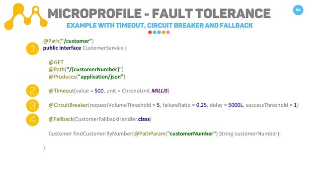 Microprofile - FAULT TOLERANCE
Example with Timeout, Circuit breaker and fallback
50
@Path("/customer")
public interface CustomerService {
@GET
@Path("/{customerNumber}")
@Produces("application/json")
@Timeout(value = 500, unit = ChronoUnit.MILLIS)
@CircuitBreaker(requestVolumeThreshold = 5, failureRatio = 0.25, delay = 5000L, successThreshold = 1)
@Fallback(CustomerFallbackHandler.class)
Customer findCustomerByNumber(@PathParam("customerNumber") String customerNumber);
}
1
2
3
4
