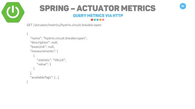 Spring – Actuator Metrics
query metrics via HTTP
62
GET /actuator/metrics/hystrix.circuit.breaker.open
{
"name": "hystrix.circuit.breaker.open",
"description": null,
"baseUnit": null,
"measurements": [
{
"statistic": "VALUE",
"value": 1
}
],
"availableTags": […]
}
