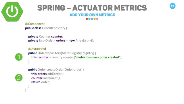 Spring – Actuator Metrics
Add your own metrics
63
@Component
public class OrderRepository {
private Counter counter;
private List orders = new ArrayList<>();
@Autowired
public OrderRepository(MeterRegistry registry) {
this.counter = registry.counter("metric.business.order.created");
}
public Order createOrder(Order order) {
this.orders.add(order);
counter.increment();
return order;
}
}
1
2
