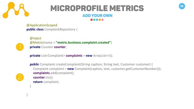 Microprofile METRICS
Add your own
68
1
2
@ApplicationScoped
public class ComplaintRepository {
@Inject
@Metric(name = "metric.business.complaint.created")
private Counter counter;
private List complaints = new ArrayList<>();
public Complaint createComplaint(String caption, String text, Customer customer) {
Complaint complaint = new Complaint(caption, text, customer.getCustomerNumber());
complaints.add(complaint);
counter.inc();
return complaint;
}
}
