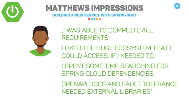 Matthews impressions
Building a new service with spring boot
72
„I was able to complete all
requirements.
I liked the huge ecosystem that I
could access, if I needed to.
I spent some time searching for
spring cloud dependencies.
Openapi docs and fault tolerance
needed external libraries“
