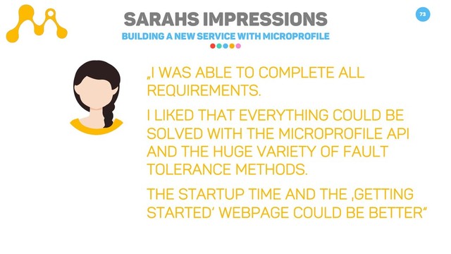 Sarahs impressions
Building a new service with microprofile
73
„I was able to complete all
requirements.
I liked that everything could be
solved with the microprofile API
and the huge variety of fault
tolerance methods.
The startup time and the ‚Getting
started‘ webpage could be better“
