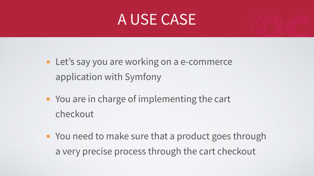 A USE CASE
Let’s say you are working on a e-commerce
application with Symfony
You are in charge of implementing the cart
checkout
You need to make sure that a product goes through
a very precise process through the cart checkout

