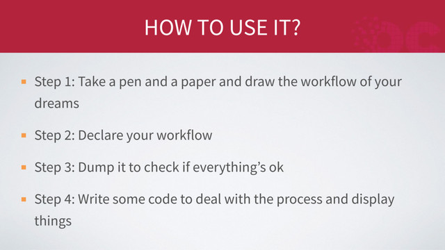 HOW TO USE IT?
Step 1: Take a pen and a paper and draw the workflow of your
dreams
Step 2: Declare your workflow
Step 3: Dump it to check if everything’s ok
Step 4: Write some code to deal with the process and display
things
