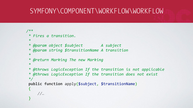 SYMFONY\COMPONENT\WORKFLOW\WORKFLOW
/**
* Fires a transition.
*
* @param object $subject A subject
* @param string $transitionName A transition
*
* @return Marking The new Marking
*
* @throws LogicException If the transition is not applicable
* @throws LogicException If the transition does not exist
*/
public function apply($subject, $transitionName)
{
//…
}
