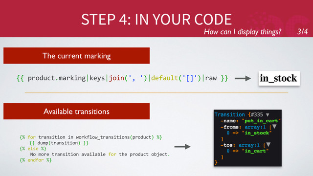 STEP 4: IN YOUR CODE
How can I display things? 3/4
The current marking
{{ product.marking|keys|join(', ')|default('[]')|raw }}
Available transitions
{% for transition in workflow_transitions(product) %}
{{ dump(transition) }}
{% else %}
No more transition available for the product object.
{% endfor %}
