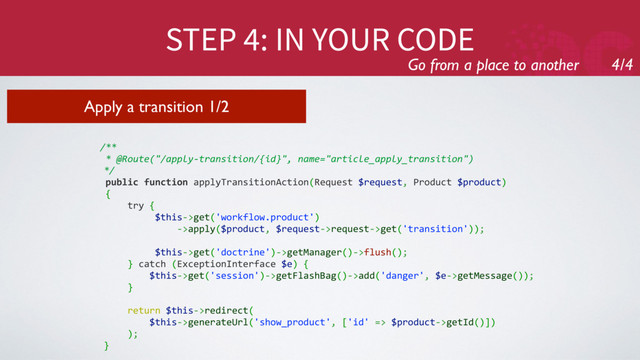 STEP 4: IN YOUR CODE
Go from a place to another 4/4
Apply a transition 1/2
/**
* @Route("/apply-transition/{id}", name="article_apply_transition")
*/
public function applyTransitionAction(Request $request, Product $product)
{
try {
$this->get('workflow.product')
->apply($product, $request->request->get('transition'));
$this->get('doctrine')->getManager()->flush();
} catch (ExceptionInterface $e) {
$this->get('session')->getFlashBag()->add('danger', $e->getMessage());
}
return $this->redirect(
$this->generateUrl('show_product', ['id' => $product->getId()])
);
}
