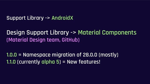 Support Library -> AndroidX
Design Support Library -> Material Components
(Material Design team, GitHub)
1.0.0 = Namespace migration of 28.0.0 (mostly)
1.1.0 (currently alpha 5) = New features!
