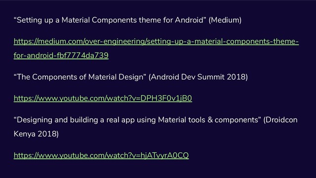 “Setting up a Material Components theme for Android” (Medium)
https://medium.com/over-engineering/setting-up-a-material-components-theme-
for-android-fbf7774da739
“The Components of Material Design” (Android Dev Summit 2018)
https://www.youtube.com/watch?v=DPH3F0v1jB0
“Designing and building a real app using Material tools & components” (Droidcon
Kenya 2018)
https://www.youtube.com/watch?v=hjATvyrA0CQ
