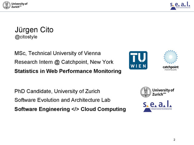 2
MSc, Technical University of Vienna
Research Intern @ Catchpoint, New York
Statistics in Web Performance Monitoring
PhD Candidate, University of Zurich
Software Evolution and Architecture Lab
Software Engineering > Cloud Computing
Jürgen Cito
@citostyle
