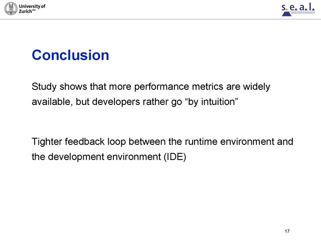 Conclusion
Study shows that more performance metrics are widely
available, but developers rather go “by intuition”
Tighter feedback loop between the runtime environment and
the development environment (IDE)
17
