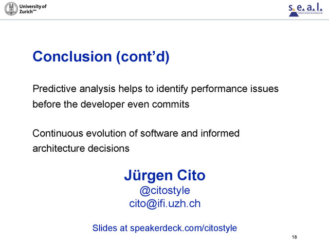Conclusion (cont’d)
Predictive analysis helps to identify performance issues
before the developer even commits
Continuous evolution of software and informed
architecture decisions
18
Jürgen Cito
@citostyle
cito@ifi.uzh.ch
Slides at speakerdeck.com/citostyle
