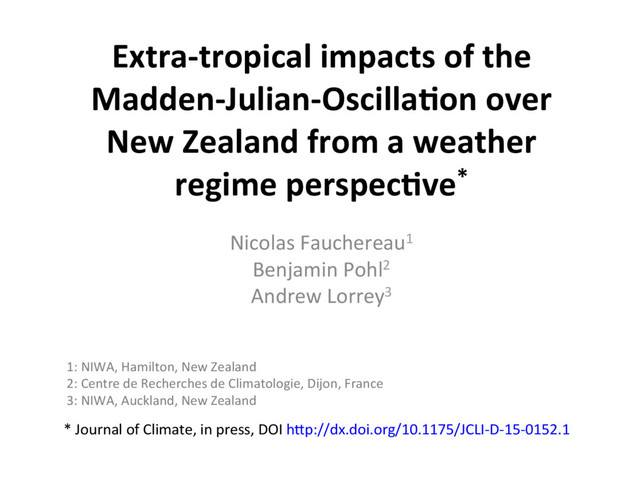 Extra-tropical impacts of the
Madden-Julian-Oscilla8on over
New Zealand from a weather
regime perspec8ve*
Nicolas Fauchereau1
Benjamin Pohl2
Andrew Lorrey3
* Journal of Climate, in press, DOI hEp://dx.doi.org/10.1175/JCLI-D-15-0152.1
1: NIWA, Hamilton, New Zealand
2: Centre de Recherches de Climatologie, Dijon, France
3: NIWA, Auckland, New Zealand
