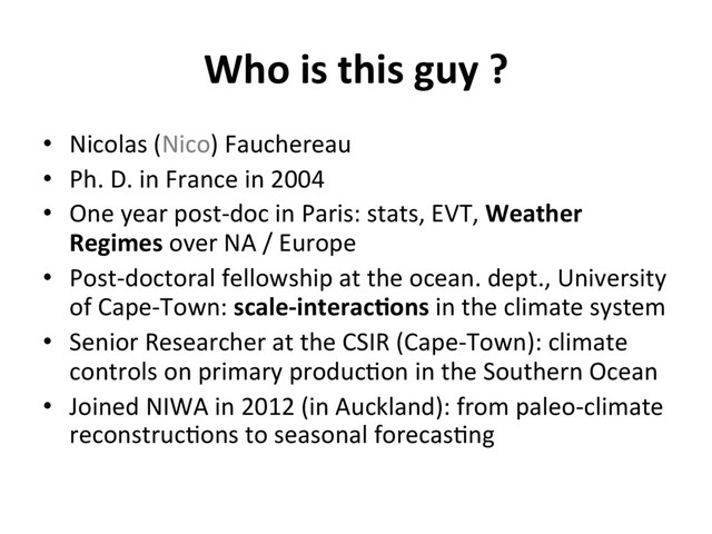 Who is this guy ?
•  Nicolas (Nico) Fauchereau
•  Ph. D. in France in 2004
•  One year post-doc in Paris: stats, EVT, Weather
Regimes over NA / Europe
•  Post-doctoral fellowship at the ocean. dept., University
of Cape-Town: scale-interac8ons in the climate system
•  Senior Researcher at the CSIR (Cape-Town): climate
controls on primary produc]on in the Southern Ocean
•  Joined NIWA in 2012 (in Auckland): from paleo-climate
reconstruc]ons to seasonal forecas]ng
