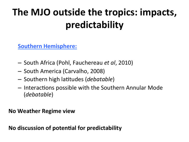 Southern Hemisphere:
–  South Africa (Pohl, Fauchereau et al, 2010)
–  South America (Carvalho, 2008)
–  Southern high la]tudes (debatable)
–  Interac]ons possible with the Southern Annular Mode
(debatable)
No Weather Regime view
No discussion of poten8al for predictability
The MJO outside the tropics: impacts,
predictability
