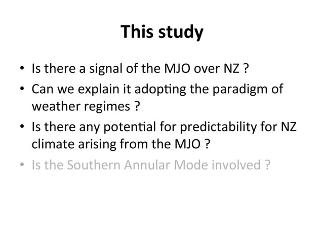 This study
•  Is there a signal of the MJO over NZ ?
•  Can we explain it adop]ng the paradigm of
weather regimes ?
•  Is there any poten]al for predictability for NZ
climate arising from the MJO ?
•  Is the Southern Annular Mode involved ?
