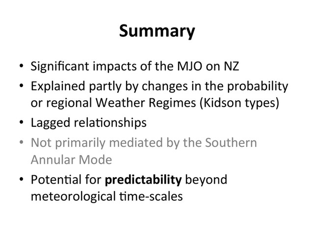 Summary
•  Signiﬁcant impacts of the MJO on NZ
•  Explained partly by changes in the probability
or regional Weather Regimes (Kidson types)
•  Lagged rela]onships
•  Not primarily mediated by the Southern
Annular Mode
•  Poten]al for predictability beyond
meteorological ]me-scales
