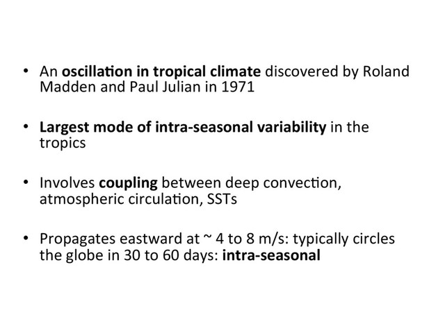 •  An oscilla8on in tropical climate discovered by Roland
Madden and Paul Julian in 1971
•  Largest mode of intra-seasonal variability in the
tropics
•  Involves coupling between deep convec]on,
atmospheric circula]on, SSTs
•  Propagates eastward at ~ 4 to 8 m/s: typically circles
the globe in 30 to 60 days: intra-seasonal
