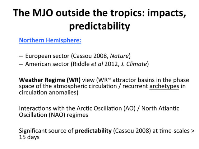 The MJO outside the tropics: impacts,
predictability
Northern Hemisphere:
–  European sector (Cassou 2008, Nature)
–  American sector (Riddle et al 2012, J. Climate)
Weather Regime (WR) view (WR~ aEractor basins in the phase
space of the atmospheric circula]on / recurrent archetypes in
circula]on anomalies)
Interac]ons with the Arc]c Oscilla]on (AO) / North Atlan]c
Oscilla]on (NAO) regimes
Signiﬁcant source of predictability (Cassou 2008) at ]me-scales >
15 days
