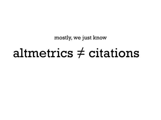 altmetrics ≠ citations
mostly, we just know

