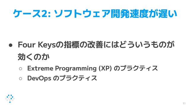 ケース2: ソフトウェア開発速度が遅い
● Four Keysの指標の改善にはどういうものが
効くのか
○ Extreme Programming (XP) のプラクティス
○ DevOps のプラクティス
11
