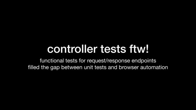 controller tests ftw!
functional tests for request/response endpoints

ﬁlled the gap between unit tests and browser automation
