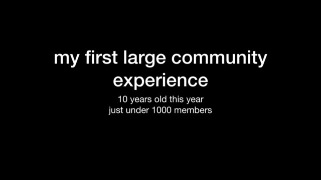 my ﬁrst large community
experience
10 years old this year

just under 1000 members
