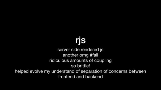 rjs
server side rendered js

another omg #fail

ridiculous amounts of coupling

so brittle!

helped evolve my understand of separation of concerns between
frontend and backend
