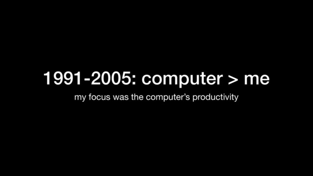 1991-2005: computer > me
my focus was the computer’s productivity
