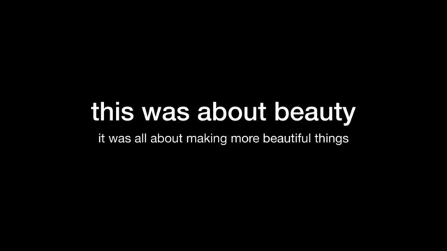 this was about beauty
it was all about making more beautiful things
