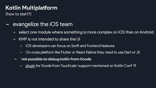 - evangelize the iOS team
- select one module where something is more complex on iOS than on Android
- KMP is not intended to share the UI
- iOS developers can focus on Swift and frontend features
- On cross platform like Flutter or React Native they need to use Dart or JS
- not possible to debug kotlin from Xcode
- plugin for Xcode from TouchLab/ support mentioned on Kotlin Conf 19
(how to start?)
Kotlin Multiplatform
