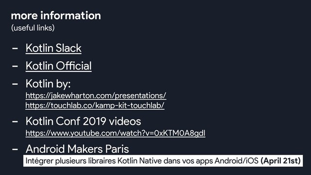 - Kotlin Slack
- Kotlin Official
- Kotlin by:
https://jakewharton.com/presentations/
https://touchlab.co/kamp-kit-touchlab/
- Kotlin Conf 2019 videos
https://www.youtube.com/watch?v=0xKTM0A8gdI
- Android Makers Paris
Intégrer plusieurs libraires Kotlin Native dans vos apps Android/iOS (April 21st)
(useful links)
more information
