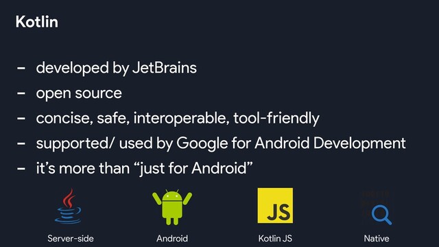 - developed by JetBrains
- open source
- concise, safe, interoperable, tool-friendly
- supported/ used by Google for Android Development
- it’s more than “just for Android”
Kotlin
Server-side Android Kotlin JS Native
