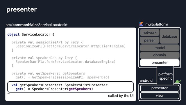 object ServiceLocator {
private val sessionizeAPI by lazy {
SessionizeAPI(PlatformServiceLocator.httpClientEngine)
}
private val speakerDao by lazy {
SpeakerDao(PlatformServiceLocator.databaseEngine)
}
private val getSpeakers: GetSpeakers
get() = GetSpeakers(sessionizeAPI, speakerDao)
val getSpeakersPresenter: SpeakersListPresenter
get() = SpeakersPresenter(getSpeakers)
…
presenter
multiplatform
network
database
android
parser
view
platform
specific
presenter
presenter
domain
model
src/commonMain/ServiceLocator.kt
called by the UI
