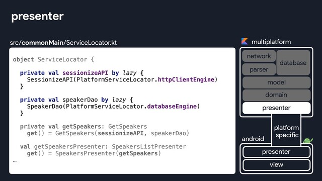 object ServiceLocator {
private val sessionizeAPI by lazy {
SessionizeAPI(PlatformServiceLocator.httpClientEngine)
}
private val speakerDao by lazy {
SpeakerDao(PlatformServiceLocator.databaseEngine)
}
private val getSpeakers: GetSpeakers
get() = GetSpeakers(sessionizeAPI, speakerDao)
val getSpeakersPresenter: SpeakersListPresenter
get() = SpeakersPresenter(getSpeakers)
…
presenter
multiplatform
network
database
android
parser
view
platform
specific
presenter
presenter
domain
model
src/commonMain/ServiceLocator.kt
