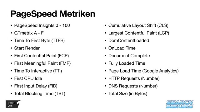 PageSpeed Metriken
• PageSpeed Insights 0 - 100

• GTmetrix A - F

• Time To First Byte (TTFB)

• Start Render

• First Contentful Paint (FCP)

• First Meaningful Paint (FMP)

• Time To Interactive (TTI)

• First CPU Idle

• First Input Delay (FID)

• Total Blocking Time (TBT)

• Cumulative Layout Shift (CLS)

• Largest Contentful Paint (LCP)

• DomContentLoaded

• OnLoad Time

• Document Complete

• Fully Loaded Time

• Page Load Time (Google Analytics)

• HTTP Requests (Number)

• DNS Requests (Number)

• Total Size (in Bytes)
