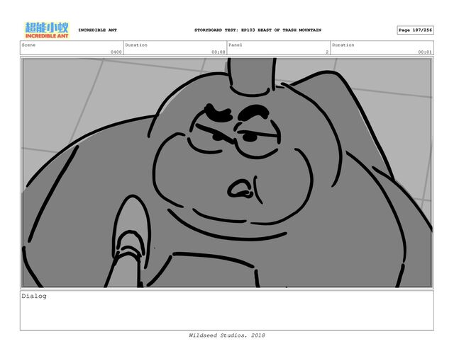 Scene
0400
Duration
00:08
Panel
2
Duration
00:01
Dialog
INCREDIBLE ANT Page 187/256
STORYBOARD TEST: EP103 BEAST OF TRASH MOUNTAIN
Wildseed Studios. 2018
