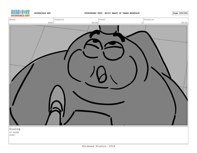 Scene
0400
Duration
00:08
Panel
4
Duration
00:01
Dialog
45 RHINO
Dude!
INCREDIBLE ANT Page 189/256
STORYBOARD TEST: EP103 BEAST OF TRASH MOUNTAIN
Wildseed Studios. 2018

