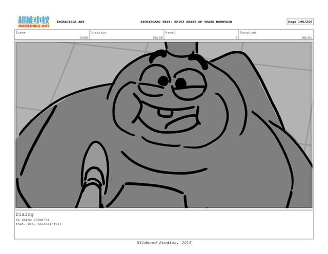 Scene
0400
Duration
00:08
Panel
5
Duration
00:01
Dialog
45 RHINO (CONT'D)
That. Was. SoooPainful!
INCREDIBLE ANT Page 190/256
STORYBOARD TEST: EP103 BEAST OF TRASH MOUNTAIN
Wildseed Studios. 2018
