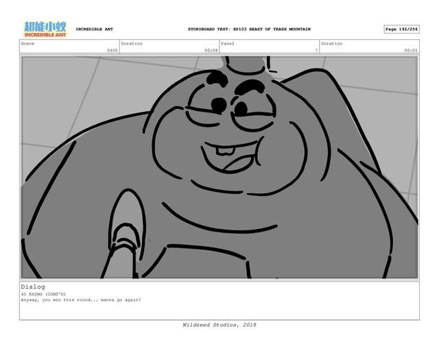 Scene
0400
Duration
00:08
Panel
7
Duration
00:01
Dialog
45 RHINO (CONT'D)
Anyway, you win this round... wanna go again?
INCREDIBLE ANT Page 192/256
STORYBOARD TEST: EP103 BEAST OF TRASH MOUNTAIN
Wildseed Studios. 2018

