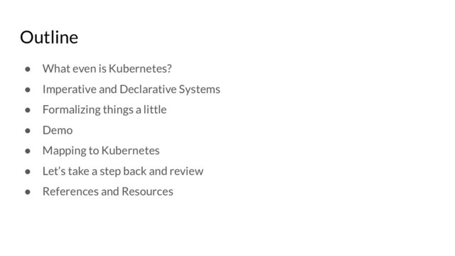 Outline
● What even is Kubernetes?
● Imperative and Declarative Systems
● Formalizing things a little
● Demo
● Mapping to Kubernetes
● Let’s take a step back and review
● References and Resources
