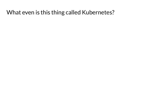 What even is this thing called Kubernetes?
