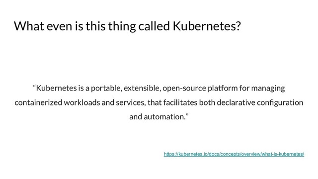 What even is this thing called Kubernetes?
“Kubernetes is a portable, extensible, open-source platform for managing
containerized workloads and services, that facilitates both declarative conﬁguration
and automation.”
https://kubernetes.io/docs/concepts/overview/what-is-kubernetes/
